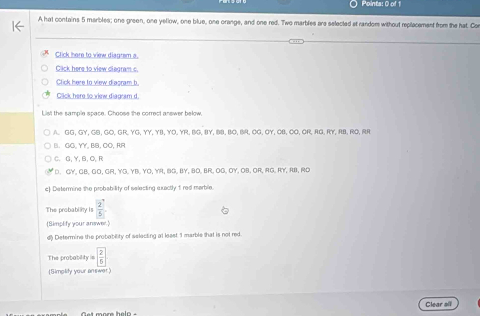 A hat contains 5 marbles; one green, one yellow, one blue, one orange, and one red. Two marbles are selected at random without replacement from the hat. Cor
Click here to view diagram a.
Click here to view diagram c.
Click here to view diagram b.
Click here to view diagram d.
List the sample space. Choose the correct answer below.
A. GG, GY, GB, GO, GR, YG, YY, YB, YO, YR, BG, BY, BB, BO, BR, OG, OY, OB, OO, OR, RG, RY, RB, RO, RR
B. GG, YY, BB, OO, RR
C. G, Y, B, O, R
D. GY, GB, GO, GR, YG, YB, YO, YR, BG, BY, BO, BR, OG, OY, OB, OR, RG, RY, RB, RO
c) Determine the probability of selecting exactly 1 red marble.
The probability is  2/5 . 
(Simplify your answer.)
d) Determine the probability of selecting at least 1 marble that is not red.
The probability is  2/5 .2
(Simplify your answer.)
Clear all