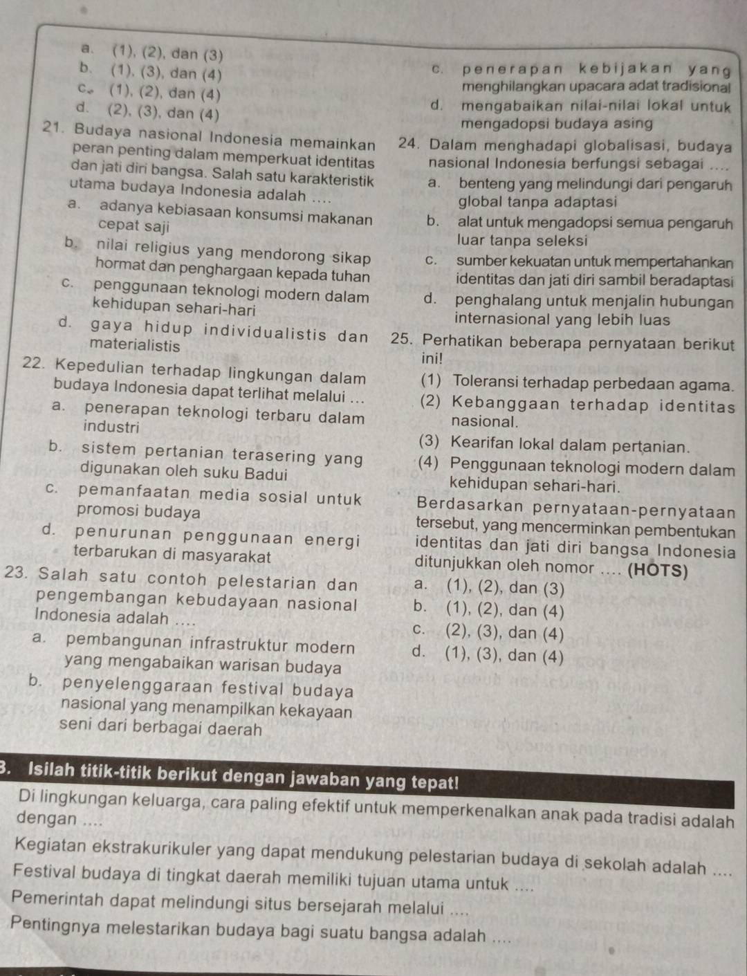 a. (1), (2), dan (3)
b. (1), (3), dan (4)
c. p e n e r a p a n k  e b i j a k an y a n g
c. (1), (2), dan (4)
menghilangkan upacara adat tradisional
d. mengabaikan nilai-nilai lokal untuk
d. (2), (3), dan (4)
mengadopsi budaya asing
21. Budaya nasional Indonesia memainkan 24. Dalam menghadapi globalisasi, budaya
peran penting dalam memperkuat identitas nasional Indonesia berfungsi sebagai ....
dan jati diri bangsa. Salah satu karakteristik a. benteng yang melindungi dari pengaruh
utama budaya Indonesia adalah ….
global tanpa adaptasi
a. adanya kebiasaan konsumsi makanan b. alat untuk mengadopsi semua pengaruh
cepat saji
luar tanpa seleksi
b. nilai religius yang mendorong sikap c. sumber kekuatan untuk mempertahankan
hormat dan penghargaan kepada tuhan identitas dan jati diri sambil beradaptasi
c. penggunaan teknologi modern dalam d. penghalang untuk menjalin hubungan
kehidupan sehari-hari
internasional yang lebih luas
d. gaya hidup individualistis dan 25. Perhatikan beberapa pernyataan berikut
materialistis
ini!
22. Kepedulian terhadap lingkungan dalam (1) Toleransi terhadap perbedaan agama.
budaya Indonesia dapat terlihat melalui ... (2) Kebanggaan terhadap identitas
a. penerapan teknologi terbaru dalam nasional.
industri
(3) Kearifan lokal dalam pertanian.
b. sistem pertanian terasering yang (4) Penggunaan teknologi modern dalam
digunakan oleh suku Badui kehidupan sehari-hari.
c. pemanfaatan media sosial untuk Berdasarkan pernyataan-pernyataan
promosi budaya tersebut, yang mencerminkan pembentukan
d. penurunan penggunaan energi identitas dan jati diri bangsa Indonesia
terbarukan di masyarakat ditunjukkan oleh nomor .... (HOTS)
23. Salah satu contoh pelestarian dan a. (1), (2), dan (3)
pengembangan kebudayaan nasional b. (1), (2), dan (4)
Indonesia adalah … c. (2), (3), dan (4)
a. pembangunan infrastruktur modern d. (1), (3), dan (4)
yang mengabaikan warisan budaya
b. penyelenggaraan festival budaya
nasional yang menampilkan kekayaan
seni dari berbagai daerah
3. Isilah titik-titik berikut dengan jawaban yang tepat!
Di lingkungan keluarga, cara paling efektif untuk memperkenalkan anak pada tradisi adalah
dengan ....
Kegiatan ekstrakurikuler yang dapat mendukung pelestarian budaya di sekolah adalah ....
Festival budaya di tingkat daerah memiliki tujuan utama untuk ....
Pemerintah dapat melindungi situs bersejarah melalui ....
Pentingnya melestarikan budaya bagi suatu bangsa adalah ....