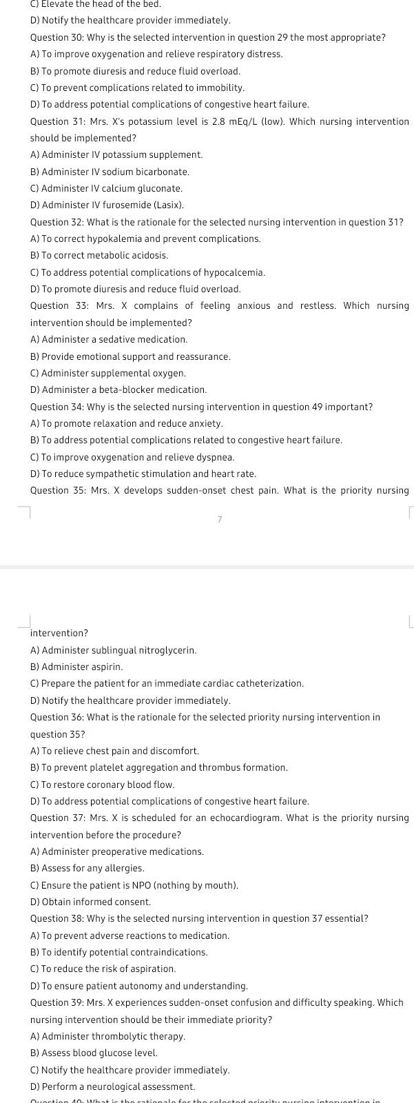 D) Notify the healthcare provider immediately
Question 30: Why is the selected intervention in question 29 the most appropriate?
A) To improve oxygenation and relieve respiratory distress.
B) To promote diuresis and reduce fluid overload.
C) To prevent complications related to immobility.
D) To address potential complications of congestive heart failure.
Question 31: Mrs. X's potassium level is 2.8 mEq/L (low). Which nursing intervention
should be implemented?
A) Administer IV potassium supplement.
B) Administer IV sodium bicarbonate.
C) Administer IV calcium gluconate.
D) Administer IV furosemide (Lasix).
Question 32: What is the rationale for the selected nursing intervention in question 31?
A) To correct hypokalemia and prevent complications.
B) To correct metabolic acidosis
C) To address potential complications of hypocalcemia.
D) To promote diuresis and reduce fluid overload.
Question 33: Mrs. X complains of feeling anxious and restless. Which nursing
intervention should be implemented?
A) Administer a sedative medication.
B) Provide emotional support and reassurance.
C) Administer supplemental oxygen.
D) Administer a beta-blocker medication.
Question 34: Why is the selected nursing intervention in question 49 important?
A) To promote relaxation and reduce anxiety.
B) To address potential complications related to congestive heart failure.
C) To improve oxygenation and relieve dyspnea.
D) To reduce sympathetic stimulation and heart rate.
Question 35: Mrs. X develops sudden-onset chest pain. What is the priority nursing
intervention?
A) Administer sublingual nitroglycerin.
B) Administer aspirin.
C) Prepare the patient for an immediate cardiac catheterization.
D) Notify the healthcare provider immediately.
Question 36: What is the rationale for the selected priority nursing intervention in
question 35?
A) To relieve chest pain and discomfort.
B) To prevent platelet aggregation and thrombus formation.
C) To restore coronary blood flow.
D) To address potential complications of congestive heart failure.
Question 37: Mrs. X is scheduled for an echocardiogram. What is the priority nursing
intervention before the procedure?
A) Administer preoperative medications
B) Assess for any allergies.
C) Ensure the patient is NPO (nothing by mouth).
D) Obtain informed consent.
Question 38: Why is the selected nursing intervention in question 37 essential?
A) To prevent adverse reactions to medication.
B) To identify potential contraindications.
C) To reduce the risk of aspiration.
D) To ensure patient autonomy and understanding.
Question 39: Mrs. X experiences sudden-onset confusion and difficulty speaking. Which
nursing intervention should be their immediate priority?
A) Administer thrombolytic therapy.
B) Assess blood glucose level.
C) Notify the healthcare provider immediately.
D) Perform a neurological assessment.