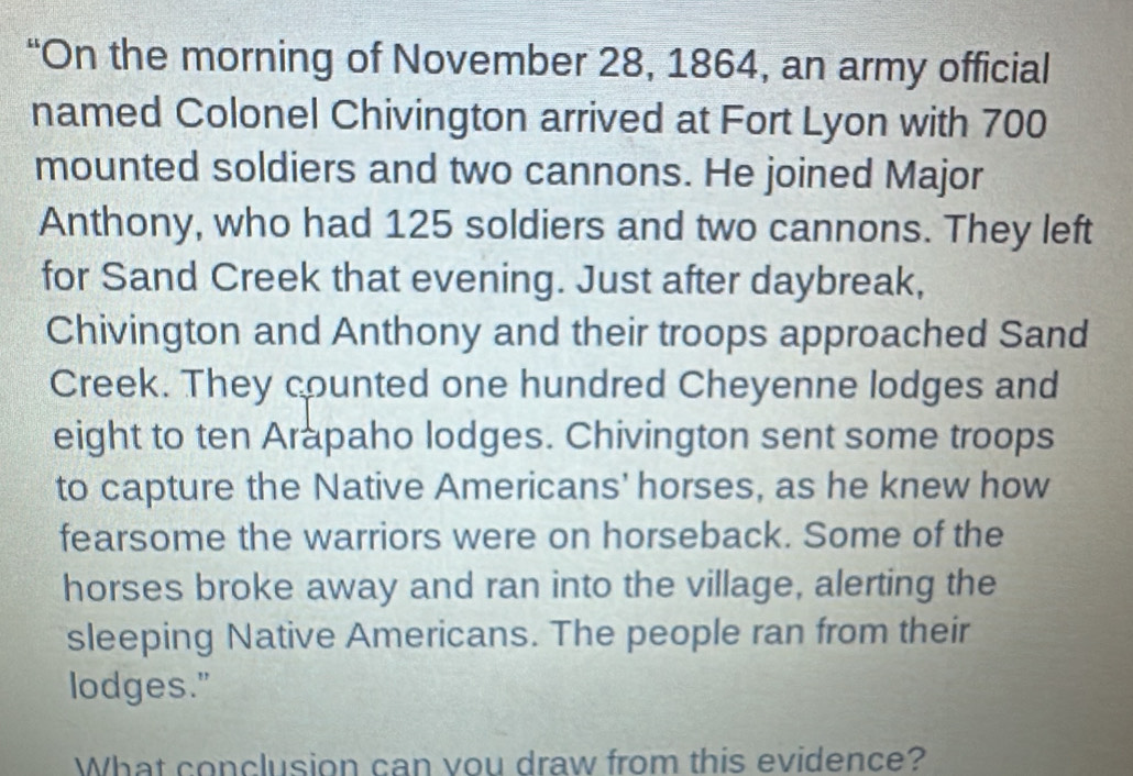 “On the morning of November 28, 1864, an army official 
named Colonel Chivington arrived at Fort Lyon with 700
mounted soldiers and two cannons. He joined Major 
Anthony, who had 125 soldiers and two cannons. They left 
for Sand Creek that evening. Just after daybreak, 
Chivington and Anthony and their troops approached Sand 
Creek. They counted one hundred Cheyenne lodges and 
eight to ten Arapaho lodges. Chivington sent some troops 
to capture the Native Americans' horses, as he knew how 
fearsome the warriors were on horseback. Some of the 
horses broke away and ran into the village, alerting the 
sleeping Native Americans. The people ran from their 
lodges." 
What conclusion can vou draw from this evidence?