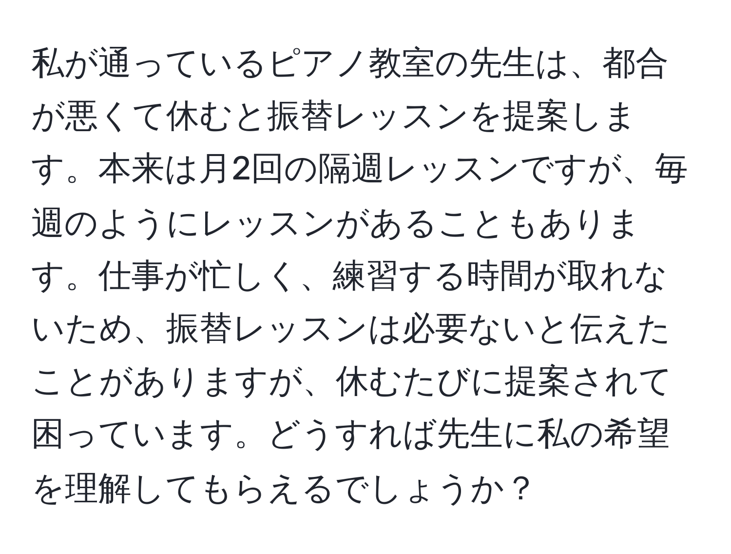 私が通っているピアノ教室の先生は、都合が悪くて休むと振替レッスンを提案します。本来は月2回の隔週レッスンですが、毎週のようにレッスンがあることもあります。仕事が忙しく、練習する時間が取れないため、振替レッスンは必要ないと伝えたことがありますが、休むたびに提案されて困っています。どうすれば先生に私の希望を理解してもらえるでしょうか？