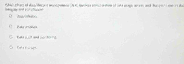 Which phase of data lifecycle management (DLM) involves consideration of data usage, access, and changes to ensure dat
integrity and compliance?
Data deletion.
Data creation.
Data audit and monitoring.
Data storage.