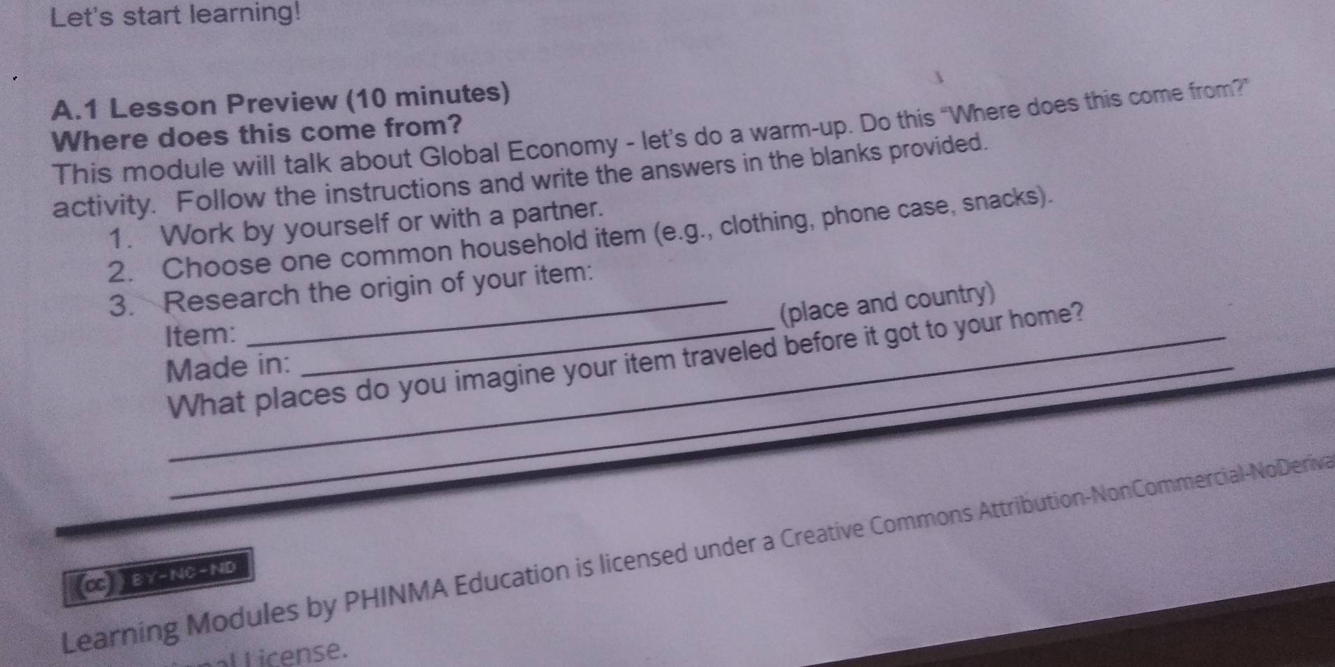 Let's start learning! 
A.1 Lesson Preview (10 minutes) 
This module will talk about Global Economy - let’s do a warm-up. Do this “Where does this come from? 
Where does this come from? 
activity. Follow the instructions and write the answers in the blanks provided. 
1. Work by yourself or with a partner. 
2. Choose one common household item (e.g., clothing, phone case, snacks). 
3. Research the origin of your item: 
_(place and country) 
Item: 
What places do you imagine your item traveled before it got to your home? 
Made in: 
Learning Modules by PHINMA Education is licensed under a Creative Commons Attribution-NonCommercial-NoDeriva 
(Cc)  E Y-NC-ND 
l icense.