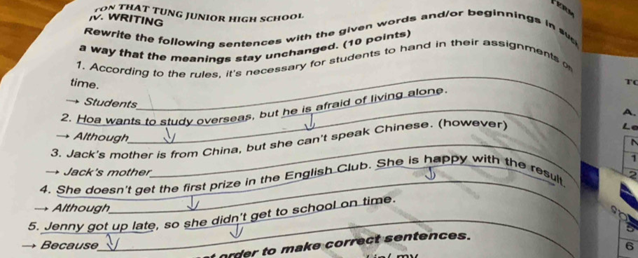 ter 
ON THAT TUNG JUNIOR HIGH SCHOOI 
. WRITING 
Rewrite the following sentences with the given words and/or beginnings in sv 
a way that the meanings stay unchanged. (10 points) 
_ 
1. According to the rules, it's necessary for students to hand in their assignments o 
time. 
t( 
Students 
2. Hoa wants to study overseas, but he is afraid of living alone. 
_ 
La 
_ 
3. Jack's mother is from China, but she can't speak Chinese. (however) A. 
→ Although 
_ 
1 
→ Jack's mother 
_ 
4. She doesn't get the first prize in the English Club. She is happy with the result 
2 
→ Although 
_ 
so 
5. Jenny got up late, so she didn't get to school on time. 
_ 
Because 6
order to make correct sentences.