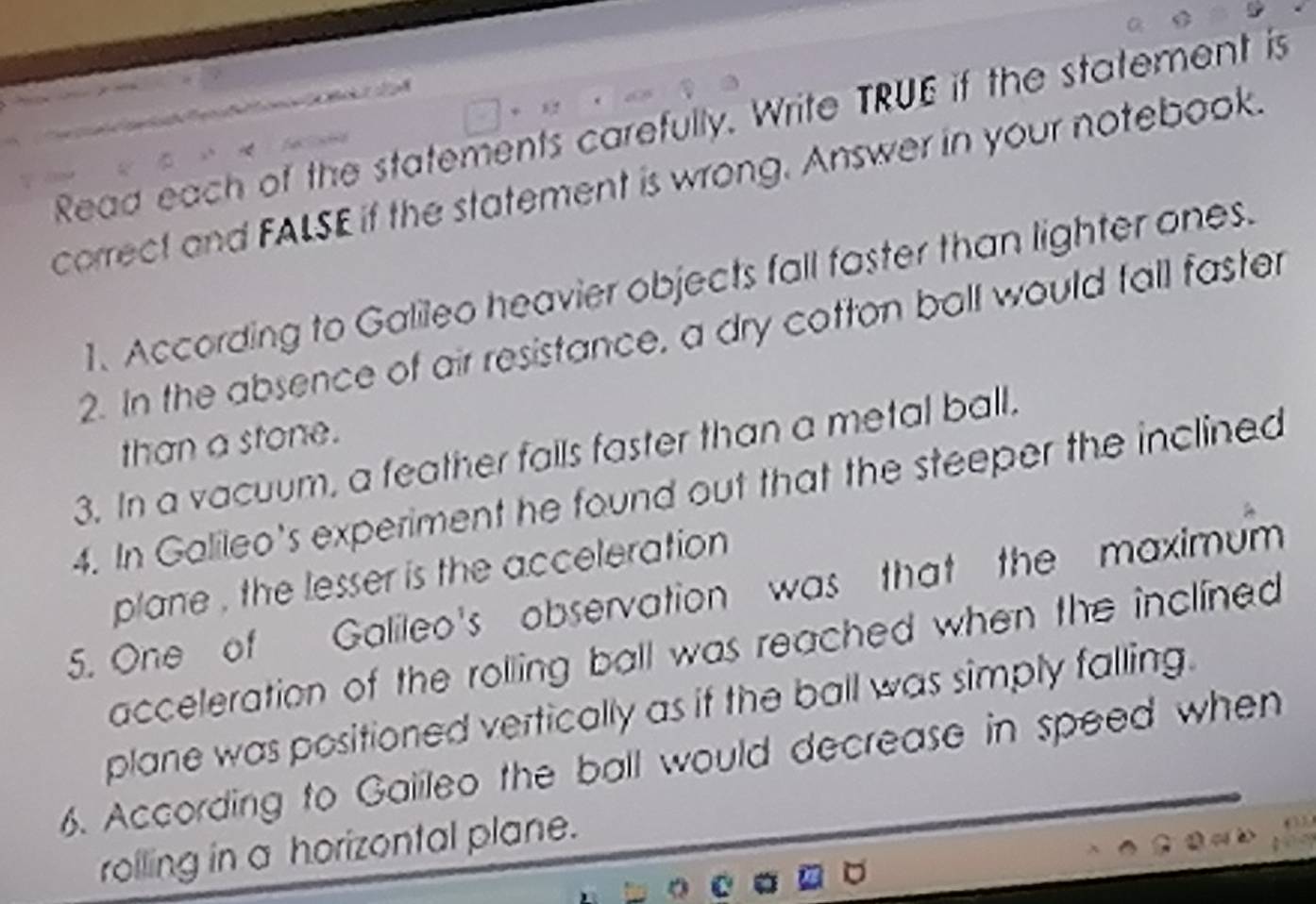 Read each of the statements carefully. Write TRUE if the statement is 
correct and FALSE if the statement is wrong. Answer in your notebook. 
1. According to Galileo heavier objects fall faster than lighter ones. 
2. In the absence of air resistance, a dry cotton ball would fall faster 
than a stone. 
3. In a vacuum, a feather falls faster than a metal ball. 
4. In Galileo's experiment he found out that the steeper the inclined 
plane , the lesser is the acceleration 
5. One of Galileo's observation was that the maximum 
acceleration of the rolling ball was reached when the inclined 
plane was positioned vertically as if the ball was simply falling. 
6. According to Gaiileo the ball would decrease in speed when 
rolling in a horizontal plane.