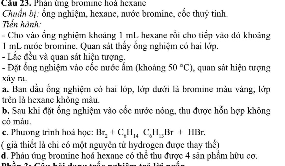 Cầu 23. Phản ứng bromine hoá hexane 
Chuẩn bị: ống nghiệm, hexane, nước bromine, cốc thuỷ tinh. 
Tiến hành: 
- Cho vào ống nghiệm khoảng 1 mL hexane rồi cho tiếp vào đó khoảng
1 mL nước bromine. Quan sát thấy ổng nghiệm có hai lớp. 
- Lắc đều và quan sát hiện tượng. 
- Đặt ổng nghiệm vào cốc nước ẩm (khoảng 50°C) , quan sát hiện tượng 
xảy ra. 
a. Ban đầu ống nghiệm có hai lớp, lớp dưới là bromine màu vàng, lớp 
trên là hexane không màu. 
b. Sau khi đặt ống nghiệm vào cốc nước nóng, thu được hỗn hợp không 
có màu. 
c. Phương trình hoá học: Br_2+C_6H_14C_6H_13Br+HBr. 
( giả thiết là chỉ có một nguyên tử hydrogen được thay thế) 
d. Phản ứng bromine hoá hexane có thể thu được 4 sản phầm hữu cơ.