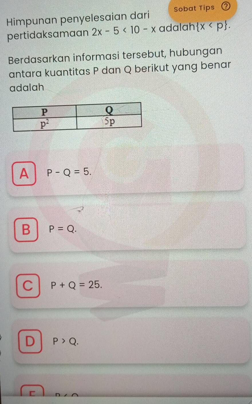 Himpunan penyelesaian dari Sobat Tips
pertidaksamaan 2x-5<10-x</tex> adalah  x
Berdasarkan informasi tersebut, hubungan
antara kuantitas P dan Q berikut yang benar
adalah
A P-Q=5.
B P=Q.
C P+Q=25.
D P>Q.