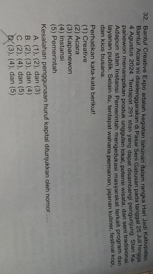 Bantul Creative Expo adalah kegiatan tahunan dalam rangka Hari Jadi Kabupaten
Bantul. Acara ini diselenggarakan di Pasar Seni Gabusan pada tanggal 25 Juli hingga
4 Agustus 2024. Terdapat 291 stan yang dapat disambangi pengunjung. Stan Ka-
panewon menampilkan produk unggulan lokal, potensi wisata, dan seni tradisional,
Adapun stan Instansi Pemerintah mengedukasi masyarakat terkait program dan
layanan publik. Selain itu, terdapat wahana permainan, jajanan kuliner, festival kopi,
dan kios busana.
Perhatikan kata-kata berikut!
(1) Creative
(2) Acara
(3) Kapanewon
(4) Instansi
(5) Pemerintah
Kesalahan penggunaan huruf kapital ditunjukkan oleh nomor ....
A. (1),(2) , dan (3)
B. (2), (3) , dan (4)
C. (2), (4) , dan (5)
D. (3), (4) , dan (5)