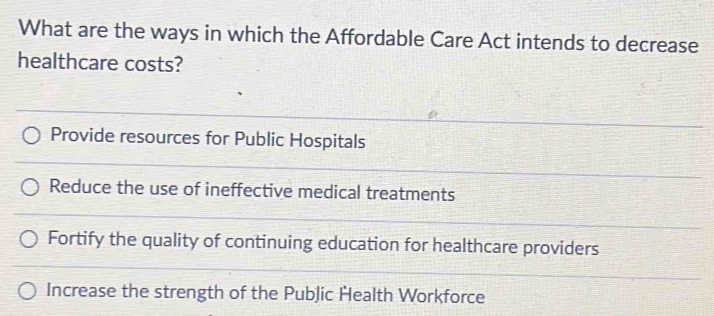 What are the ways in which the Affordable Care Act intends to decrease
healthcare costs?
Provide resources for Public Hospitals
Reduce the use of ineffective medical treatments
Fortify the quality of continuing education for healthcare providers
Increase the strength of the PubJic Health Workforce