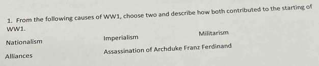 From the following causes of WW1, choose two and describe how both contributed to the starting of
WW1.
Nationalism Imperialism Militarism
Alliances Assassination of Archduke Franz Ferdinand