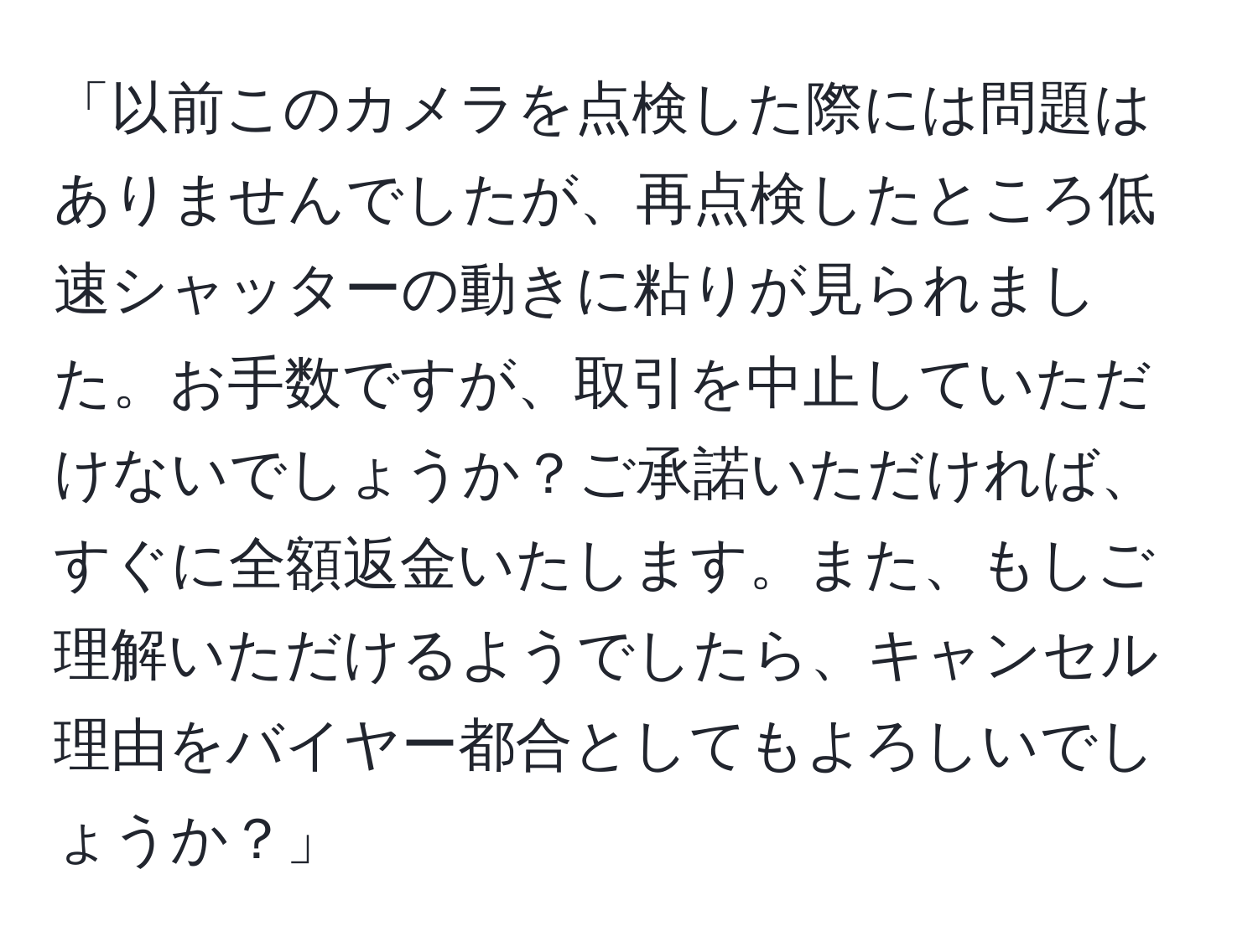 「以前このカメラを点検した際には問題はありませんでしたが、再点検したところ低速シャッターの動きに粘りが見られました。お手数ですが、取引を中止していただけないでしょうか？ご承諾いただければ、すぐに全額返金いたします。また、もしご理解いただけるようでしたら、キャンセル理由をバイヤー都合としてもよろしいでしょうか？」