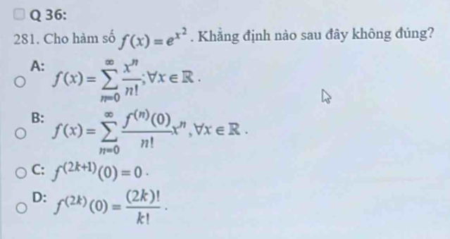 Cho hàm số f(x)=e^(x^2). Khẳng định nào sau đây không đúng?
A: f(x)=sumlimits _(n=0)^(∈fty) x^n/n! ; forall x∈ R.
B: f(x)=sumlimits _(m=0)^(∈fty) f^((n))(0)/n! x^n, forall x∈ R.
C: f^((2k+1))(0)=0 ·
D: f^((2k))(0)= (2k)!/k! .