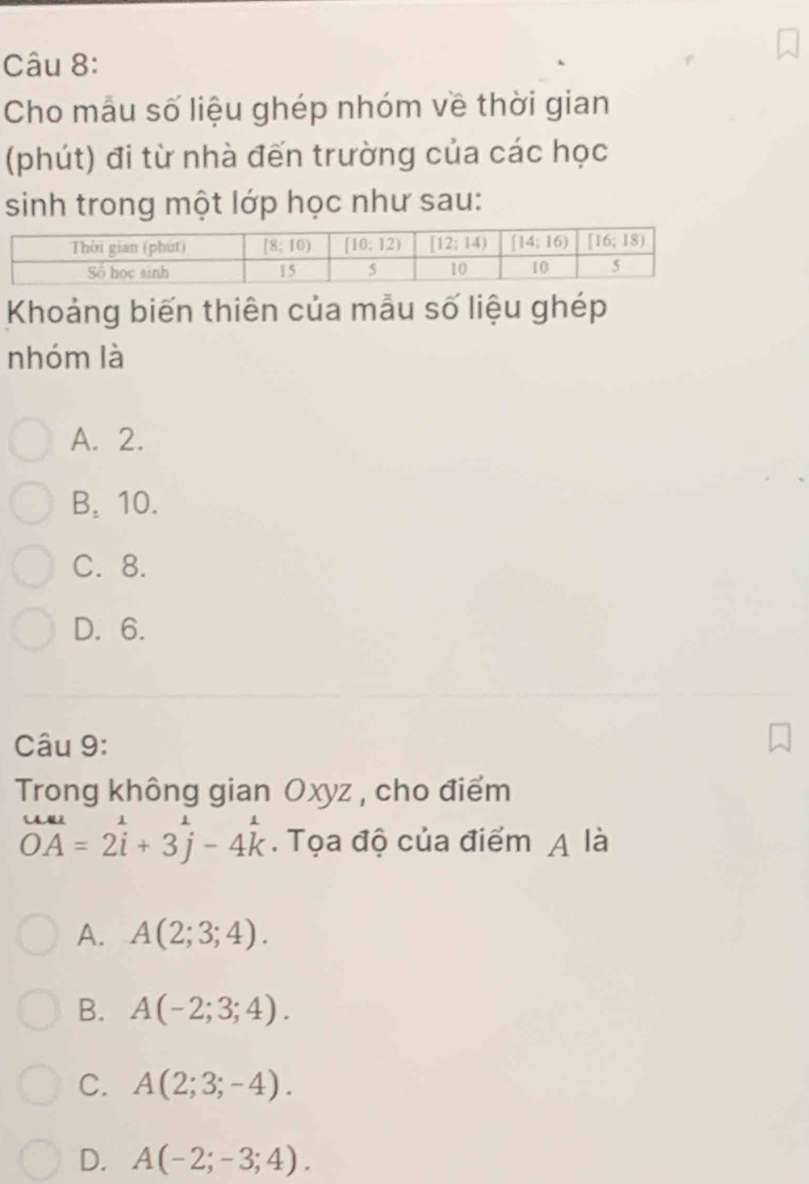 Cho mẫu số liệu ghép nhóm về thời gian
(phút) đi từ nhà đến trường của các học
sinh trong một lớp học như sau:
Khoảng biến thiên của mẫu số liệu ghép
nhóm là
A. 2.
B. 10.
C. 8.
D. 6.
Câu 9:
Trong không gian Oxyz , cho điểm
overline OA=2i+3j-4k. Tọa độ của điểm A là
A. A(2;3;4).
B. A(-2;3;4).
C. A(2;3;-4).
D. A(-2;-3;4).