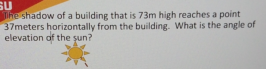 The shadow of a building that is 73m high reaches a point
37meters horizontally from the building. What is the angle of 
elevation of the sun?