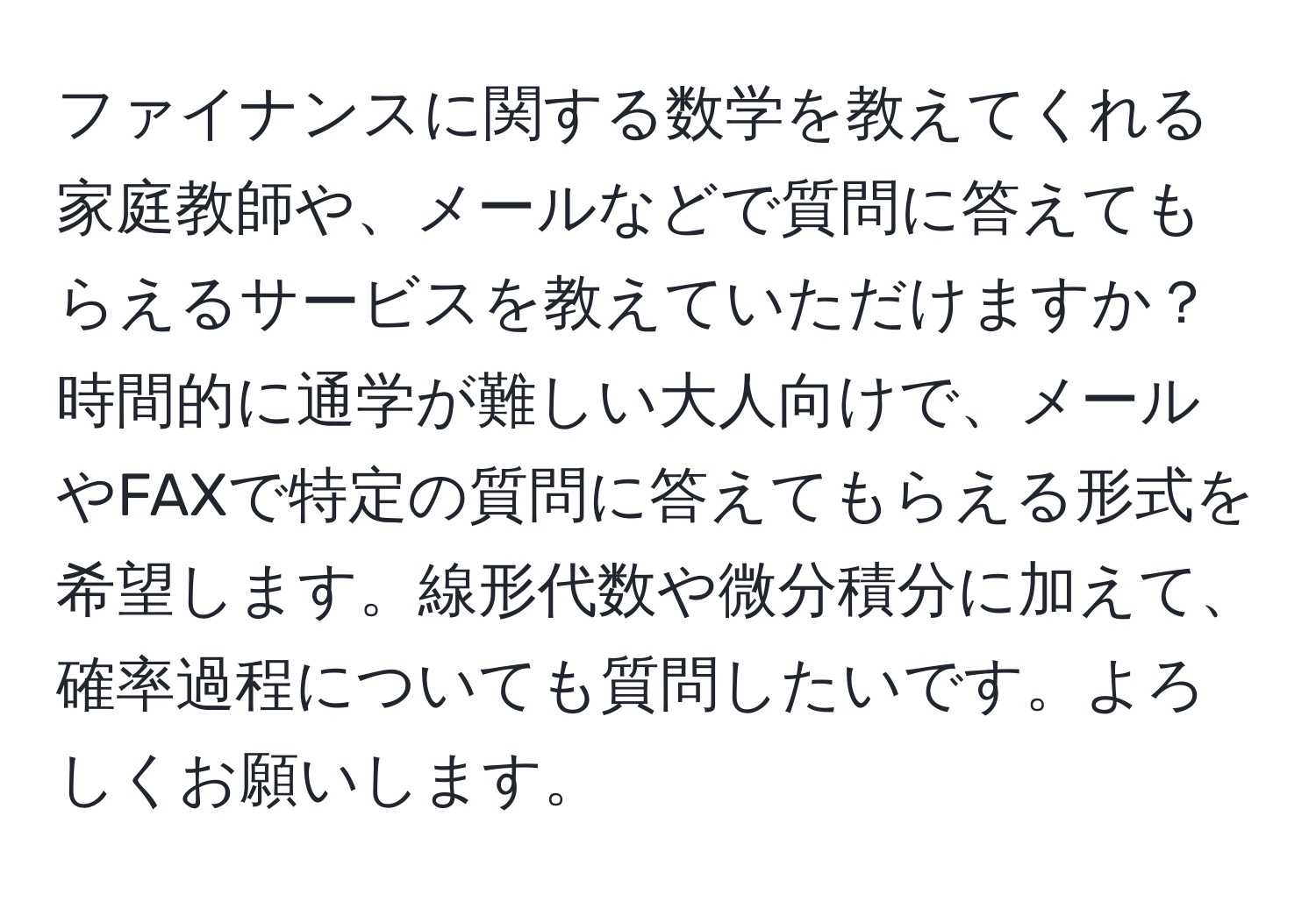 ファイナンスに関する数学を教えてくれる家庭教師や、メールなどで質問に答えてもらえるサービスを教えていただけますか？時間的に通学が難しい大人向けで、メールやFAXで特定の質問に答えてもらえる形式を希望します。線形代数や微分積分に加えて、確率過程についても質問したいです。よろしくお願いします。