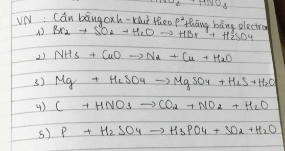 NO_2+HNO_3
VN : Cán bāngoxh-Kluè theo p^2 thāng bāng electro
() Br_2+SO_2+H_2Oto HBr+H_2SO_4
2) NH3+CuOto N_2+Cu+H_2O
3) Mg+H_2SO_4to MgSO_4+H_2S+H_2O
4) C+HNO_3to CO_2+NO_2+H_2O
s) P+H_2SO_4to H_3PO_4+SO_2+H_2O