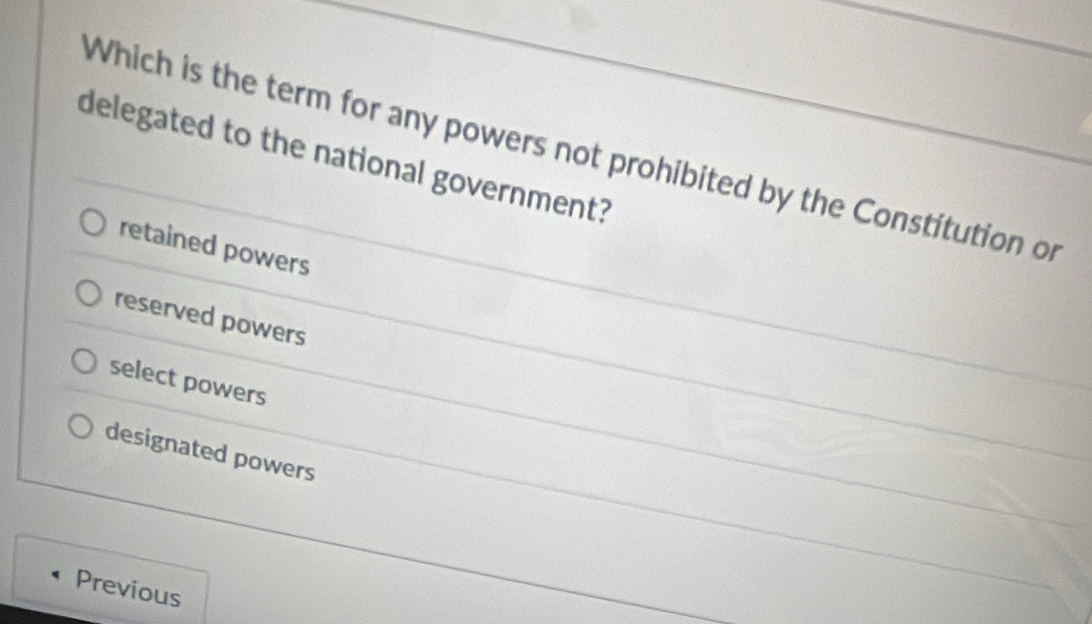 Which is the term for any powers not prohibited by the Constitution of
delegated to the national government?
retained powers
reserved powers
select powers
designated powers
Previous