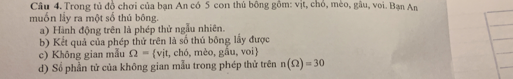 Trong tủ đồ chơi của bạn An có 5 con thú bông gồm: vịt, chó, mèo, gâu, voi. Bạn An 
muốn lấy ra một số thú bông. 
a) Hành động trên là phép thử ngẫu nhiên. 
b) Kết quả của phép thử trên là số thú bông lấy được 
c) Không gian mẫu S2= vit, CF 0, me o, gầu, voi 
d) Số phần tử của không gian mẫu trong phép thử trên n(Omega )=30