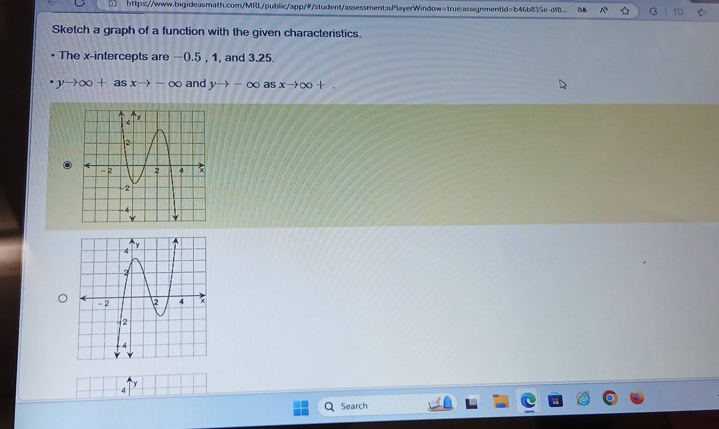 □ https://www.bigideasmath.com/MRL/public/app/#/student/assessment;isPlayerWindow=true;assignmentld=b46b835e-df8... あ A C 
Sketch a graph of a function with the given characteristics. 
The x-intercepts are —0.5 , 1, and 3.25.
yto ∈fty +asxto -∈fty and yto -∈fty as xto ∈fty +.
y
4 
Search