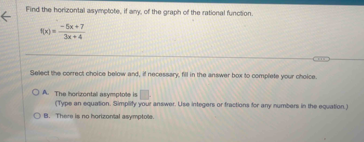 Find the horizontal asymptote, if any, of the graph of the rational function.
f(x)= (-5x+7)/3x+4 
Select the correct choice below and, if necessary, fill in the answer box to complete your choice.
A. The horizontal asymptote is □. 
(Type an equation. Simplify your answer. Use integers or fractions for any numbers in the equation.)
B. There is no horizontal asymptote.