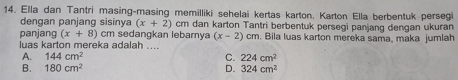 Ella dan Tantri masing-masing memilliki sehelai kertas karton. Karton Ella berbentuk persegi
dengan panjang sisinya (x+2) ( Cr m dan karton Tantri berbentuk persegi panjang dengan ukuran
panjang (x+8) cm sedangkan lebarnya (x-2)cm. Bila luas karton mereka sama, maka jumlah
luas karton mereka adalah ....
A. 144cm^2 C. 224cm^2
B. 180cm^2 D. 324cm^2