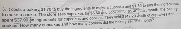 It costs a bakery $1.70 to buy the ingredients to make a cupcake and $1.30 to buy the ingredients 
to make a cookie. The store sells cupcakes for $5.60 and cookies for $5.40. Last month, the bakery 
spent $37.90 on ingredients for cupcakes and cookies. They sold $147.20 worth of cupcakes and 
cookies. How many cupcakes and how many cookies did the bakery sell last month?