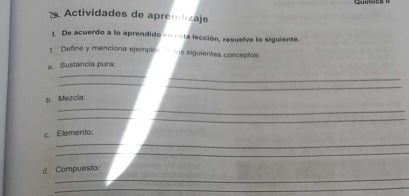 Quimica II 
Actividades de aprendizaje 
I. De acuerdo a lo aprendido en esta lección, resuelve lo siguiente. 
1、 Define y menciona ejemplos los siguientes conceptos: 
a. Sustancia pura: 
_ 
_ 
_ 
_ 
b. Mezcla: 
_ 
_ 
_ 
c. Elemento: 
_ 
_ 
_ 
d. Compuesto: 
_