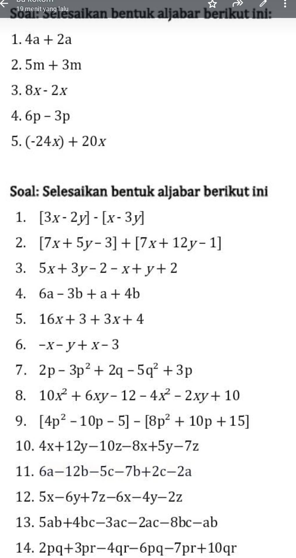 Soalr Selesaikan bentuk aljabar berikut ini: 
1. 4a+2a
2. 5m+3m
3. 8x-2x
4. 6p-3p
5. (-24x)+20x
Soal: Selesaikan bentuk aljabar berikut ini 
1. [3x-2y]-[x-3y]
2. [7x+5y-3]+[7x+12y-1]
3. 5x+3y-2-x+y+2
4. 6a-3b+a+4b
5. 16x+3+3x+4
6. -x-y+x-3
7. 2p-3p^2+2q-5q^2+3p
8. 10x^2+6xy-12-4x^2-2xy+10
9. [4p^2-10p-5]-[8p^2+10p+15]
10. 4x+12y-10z-8x+5y-7z
11. 6a-12b-5c-7b+2c-2a
12. 5x-6y+7z-6x-4y-2z
13. 5ab+4bc-3ac-2ac-8bc-ab
14. 2pq+3pr-4qr-6pq-7pr+10qr