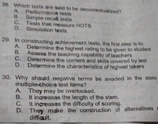 Which tests are said to be decontextualized?
A. Performance tests
B. Simple recall tests
C. Tests that measure HOTS
D. Simulation tests
29. In constructing achievement tests, the first step is to
A. Determine the highest rating to be given to student
B. Assess the teaching capability of teachers
C. Determine the content and skills covered by test
D. Determine the characteristics of highest takers
30. Why should negative terms be avoided in the stem
multiple choice test items?
A. They may be overlooked.
B. It increases the length of the stem.
C. It increases the difficulty of scoring.
D. They make the construction of alternatives
difficult.