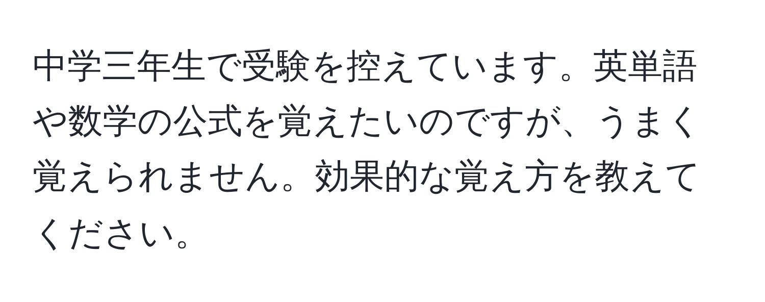 中学三年生で受験を控えています。英単語や数学の公式を覚えたいのですが、うまく覚えられません。効果的な覚え方を教えてください。