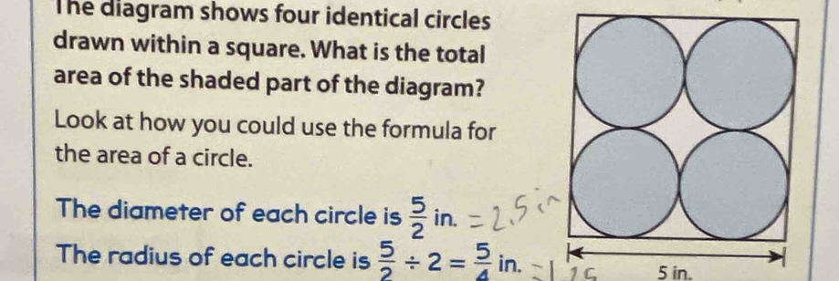 The diagram shows four identical circles 
drawn within a square. What is the total 
area of the shaded part of the diagram? 
Look at how you could use the formula for 
the area of a circle. 
The diameter of each circle is  5/2 in.. 
The radius of each circle is  5/2 / 2= 5/4  If n. C 5 in.