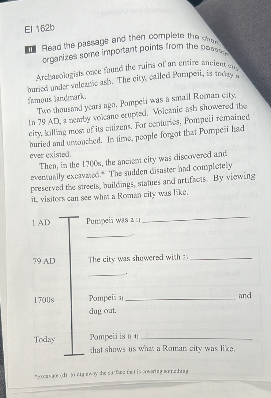 El 162b 
Read the passage and then complete the chan. 
organizes some important points from the passage. 
Archaeologists once found the ruins of an entire ancient city 
buried under volcanic ash. The city, called Pompeii, is today a 
famous landmark. 
Two thousand years ago, Pompeii was a small Roman city. 
In 79 AD, a nearby volcano erupted. Volcanic ash showered the 
city, killing most of its citizens. For centuries, Pompeii remained 
buried and untouched. In time, people forgot that Pompeii had 
ever existed. 
Then, in the 1700s, the ancient city was discovered and 
eventually excavated.* The sudden disaster had completely 
preserved the streets, buildings, statues and artifacts. By viewing 
it, visitors can see what a Roman city was like. 
1 AD Pompeii was a 1) 
_ 
_、.
79 AD The city was showered with 2)_ 
__. 
1700s Pompeii 3)_ 
and 
dug out. 
Today Pompeii is a 4)_ 
that shows us what a Roman city was like. 
*excavate (d) to dig away the surface that is covering something