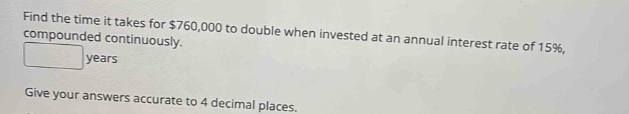 Find the time it takes for $760,000 to double when invested at an annual interest rate of 15%, 
compounded continuously.
years
Give your answers accurate to 4 decimal places.