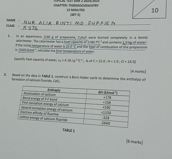 Topical test sem 2 2024/202s
CHAPTER: THERMOCHEMISTRY
15 MINUTES 
(SET 3)
NAME :
_
CLASS :
_
1. In an experiment, 0.60 g of propanone, C_3H_5O were burned completely in a bomb
calorimeter. The calorimeter has a heat capacity of 1180J°C^(-1) and contains 1.0 kg of water
If the initial temperature of water is 25.0°C and the heat of combustion of the propanone
is -3169 kJmol¹, calculate the final temperature of water
[specific heat capacity of water, c_w=4.18Jg^(1circ)C^(-1); A of C=12.0;H=1.0;O=16.0]
[4 marks]
2. Based on the data in TABLE 1, construct a Born-Haber cycle to determine the enthalpy of
formation of calcium fluoride, CaF₂
TABLE 1
[6 marks]