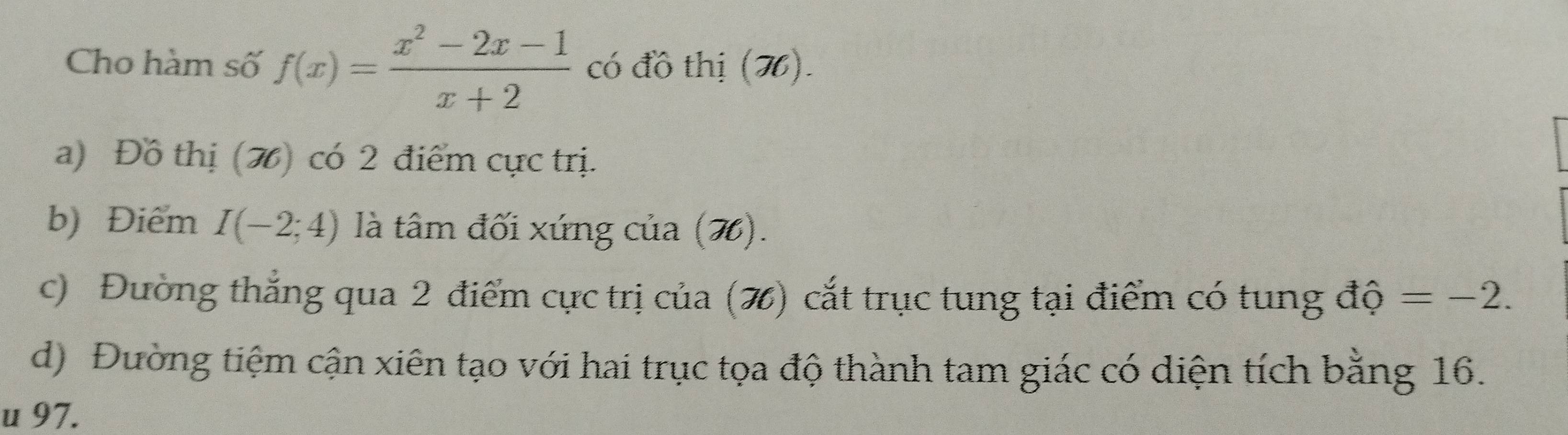 Cho hàm số f(x)= (x^2-2x-1)/x+2  có đồ thị (H). 
a) Đồ thị (H) có 2 điểm cực trị. 
b) Điểm I(-2;4) là tâm đối xứng của (7). 
c) Đường thắng qua 2 điểm cực trị của (%) cắt trục tung tại điểm có tung độ =-2. 
d) Đường tiệm cận xiên tạo với hai trục tọa độ thành tam giác có diện tích bằng 16. 
u 97.