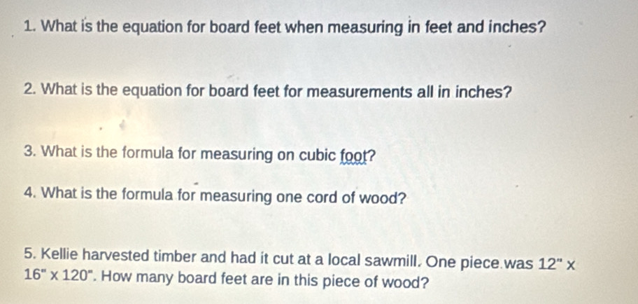 What is the equation for board feet when measuring in feet and inches? 
2. What is the equation for board feet for measurements all in inches? 
3. What is the formula for measuring on cubic foot? 
4. What is the formula for measuring one cord of wood? 
5. Kellie harvested timber and had it cut at a local sawmill. One piece was 12''*
16''* 120''. How many board feet are in this piece of wood?