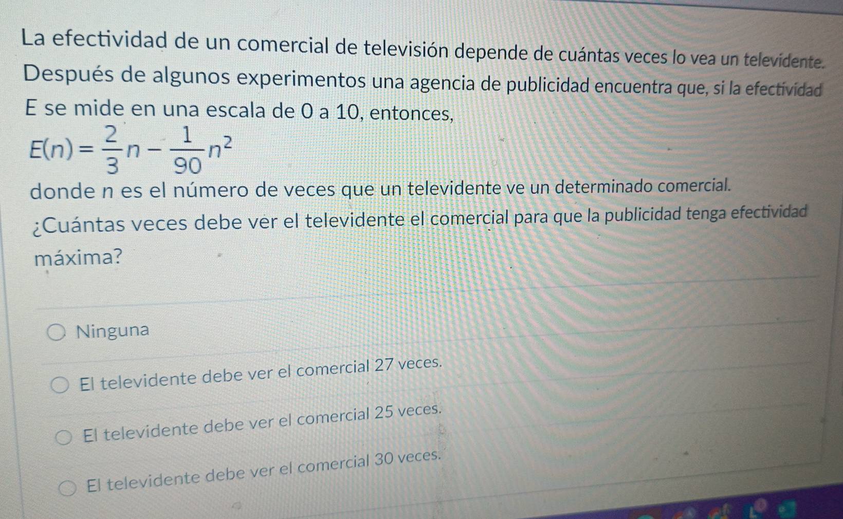 La efectividad de un comercial de televisión depende de cuántas veces lo vea un televidente.
Después de algunos experimentos una agencia de publicidad encuentra que, si la efectividad
E se mide en una escala de 0 a 10, entonces,
E(n)= 2/3 n- 1/90 n^2
donde n es el número de veces que un televidente ve un determinado comercial.
¿Cuántas veces debe ver el televidente el comercial para que la publicidad tenga efectividad
máxima?
Ninguna
El televidente debe ver el comercial 27 veces.
El televidente debe ver el comercial 25 veces.
El televidente debe ver el comercial 30 veces.