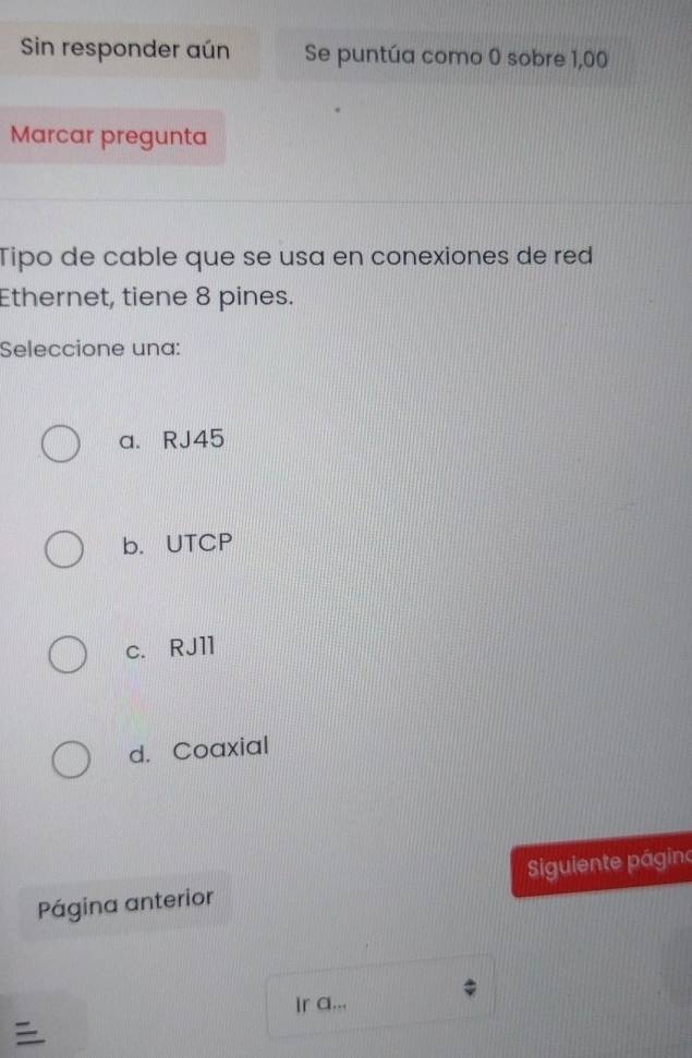 Sin responder aún Se puntúa como 0 sobre 1,00
Marcar pregunta
Tipo de cable que se usa en conexiones de red
Ethernet, tiene 8 pines.
Seleccione una:
a. RJ45
b. UTCP
c. RJ11
d. Coaxial
Página anterior iguiente págino
Ir a...