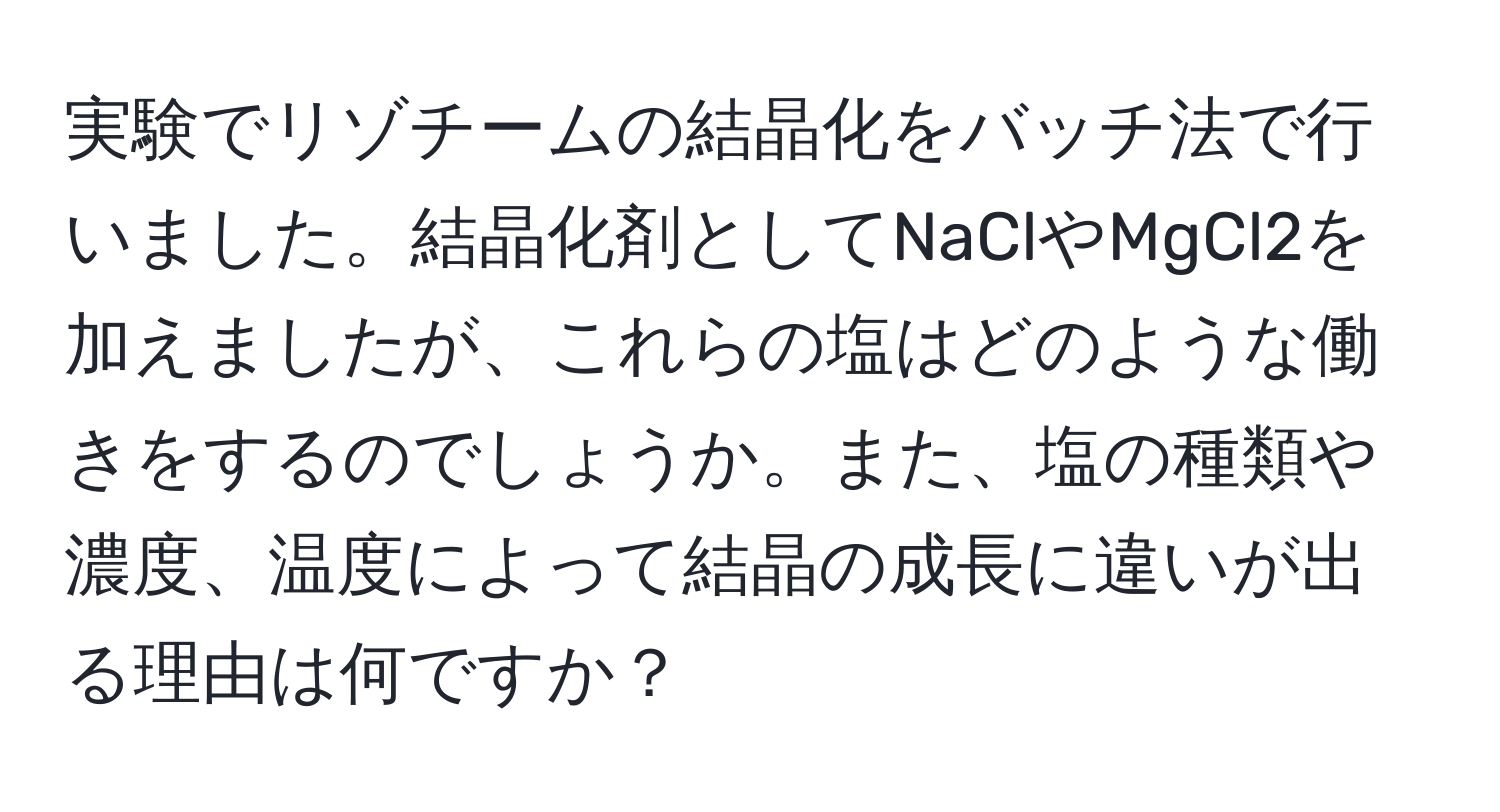 実験でリゾチームの結晶化をバッチ法で行いました。結晶化剤としてNaClやMgCl2を加えましたが、これらの塩はどのような働きをするのでしょうか。また、塩の種類や濃度、温度によって結晶の成長に違いが出る理由は何ですか？