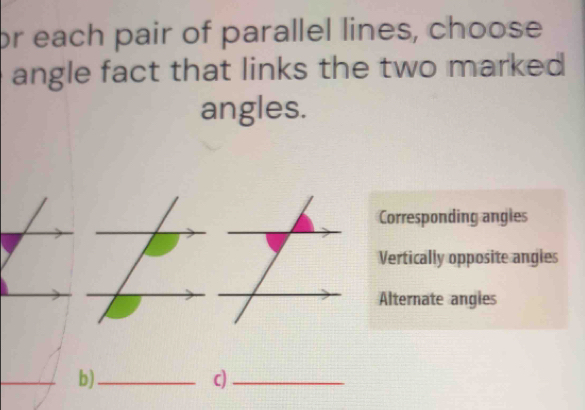 or each pair of parallel lines, choose
angle fact that links the two marked
angles.
Corresponding angles
Vertically opposite angles
Alternate angies
b)_
c)_