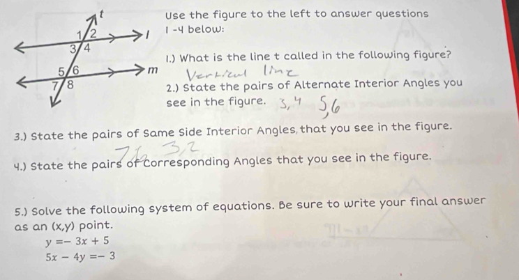 Use the figure to the left to answer questions
1 -4 below:
1.) What is the line t called in the following figure?
2.) State the pairs of Alternate Interior Angles you
see in the figure.
3.) State the pairs of Same Side Interior Angles that you see in the figure.
4.) State the pairs of Corresponding Angles that you see in the figure.
5.) Solve the following system of equations. Be sure to write your final answer
as an (x,y) point.
y=-3x+5
5x-4y=-3