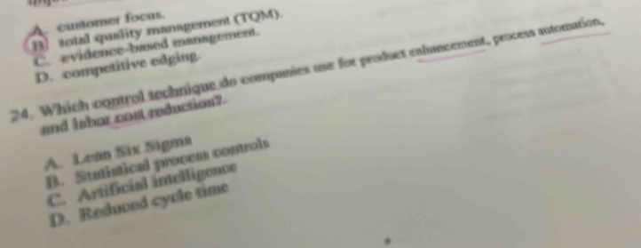 Acatomer focas.
B total quality management (TQM).
C. evidence-based management.
D. competitive edging.
24. Which control technique do companies use for product enhuncement, process automation,
and labor cost reduction?
A. Lean Six Sigma
B. Statistical process controls
C. Artificial inelligence
D. Reduced cycle time