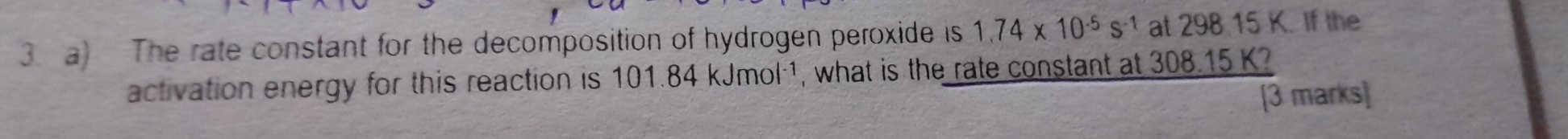 The rate constant for the decomposition of hydrogen peroxide is 1.74* 10^(-5)s^(-1) at 298 15 K. If the 
activation energy for this reaction is 101.84kJmol^(-1) , what is the rate constant at 308.15 K? 
[3 marks]