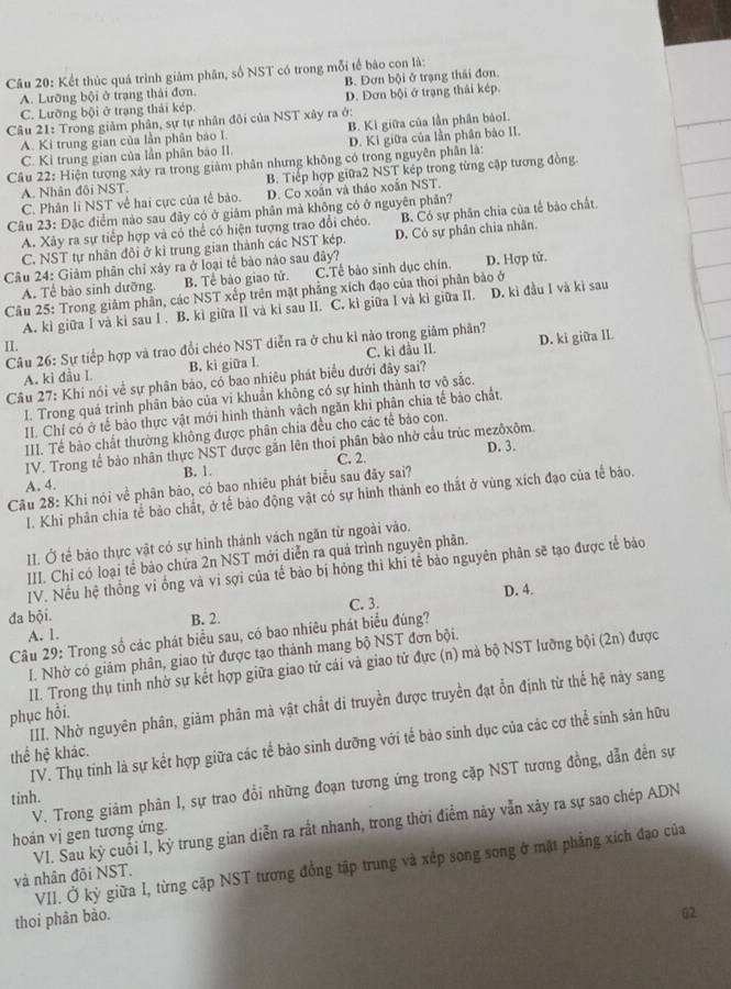 Kết thúc quá trình giám phân, số NST có trong mỗi tế bảo con là:
A. Lưỡng bội ở trạng thải đơn. B. Đơn bội ở trạng thái đơn.
C. Lưỡng bội ở trạng thải kép. D. Đơn bội ở trạng thái kép.
Câu 21: Trong giảm phân, sự tự nhân đôi của NST xây ra ở:
A. Kì trung gian của lần phân bảo I. B. Kì giữa của lần phân bảol.
C. Ki trung gian của lần phân báo II. D. Ki giữa của lần phân bảo II.
Câu 22: Hiện tượng xảy ra trong giảm phân nhưng không có trong nguyên phần là:
A. Nhân đôi NST. B. Tiếp hợp giữa2 NST kép trong từng cập tương đồng.
C. Phân li NST về hai cực của tế bảo. D. Co xoắn và tháo xoắn NST.
Câu 23: Đặc điểm nào sau đây có ở giảm phân mả không có ở nguyên phân?
A. Xảy ra sự tiếp hợp và có thể có hiện tượng trao đổi chéo. B. Có sự phân chia của tế bảo chất.
C. NST tự nhân đôi ở kì trung gian thành các NST kép. D. Có sự phân chia nhân.
Câu 24: Giảm phân chỉ xảy ra ở loại tế bảo nào sau đây? D. Hợp tử.
A. Tế bào sinh dưỡng. B. Tể bào giao tử. C.Tề bào sinh dục chín.
Câu 25: Trong giảm phân, các NST xếp trên mặt phẳng xích đạo của thoi phân bào ở
A. kì giữa I và ki sau I . B. kì giữa II và ki sau II. C. kì giữa I và kì giữa II. D. kì đầu I và kì sau
II.  Câu 26: Sự tiếp hợp và trao đổi chéo NST diễn ra ở chu kỉ nào trong giảm phân? D. ki giữa IL
A. ki đầu I. B. ki giữa l. C. kì đầu II.
Câu 27: Khi nói về sự phân bảo, có bao nhiêu phát biểu dưới đây sai?
I. Trong quá trình phân bảo của vi khuẩn không có sự hình thảnh tơ vô sắc.
II. Chỉ có ở tế bảo thực vật mới hình thành vàch ngăn khi phân chia tế bảo chất.
III. Tế bào chất thường không được phân chia đều cho các tế bảo con.
D. 3.
IV. Trong tế bảo nhân thực NST được gắn lên thoi phân bảo nhờ cầu trùc mezôxôm.
A. 4. B. 1. C. 2.
Câu 28: Khi nói về phân bảo, có bao nhiêu phát biểu sau đây sai?
I. Khi phân chia tế bảo chất, ở tế bào động vật có sự hình thành eo thắt ở vùng xích đạo của tế báo.
II. Ở tế bảo thực vật có sự hình thành vách ngăn từ ngoài vào.
III. Chỉ có loại tể bảo chứa 2n NST mới diễn ra quá trình nguyên phân.
IV. Nều hệ thống vi ống và vi sợi của tế bào bị hóng thì khi tể bảo nguyên phân sẽ tạo được tế bảo
đa bội. B. 2. C. 3. D. 4.
A. 1.
Câu 29: Trong số các phát biểu sau, có bao nhiêu phát biểu đúng?
I. Nhờ có giảm phân, giao tử được tạo thành mang bộ NST đơn bội.
II. Trong thụ tinh nhờ sự kết hợp giữa giao tử cái và giao tử đực (n) mà bộ NST lưỡng bội (2n) được
III. Nhờ nguyên phân, giảm phân mà vật chất di truyền được truyền đạt ổn định từ thể hệ này sang
phục hồi.
IV. Thụ tinh là sự kết hợp giữa các tế bảo sinh dưỡng với tế bảo sinh dục của các cơ thể sinh sản hữu
thể hệ khác.
V. Trong giảm phản I, sự trao đổi những đoạn tương ứng trong cặp NST tương đồng, dẫn đền sự
tinh.
VI. Sau kỳ cuỗi I, kỳ trung gian diễn ra rắt nhanh, trong thời điểm này vẫn xảy ra sự sao chép ADN
hoản vị gen tương ứng.
VII. Ở kỳ giữa I, từng cặp NST tương đồng tập trung và xếp song song ở mặt phẳng xích đạo của
và nhân đõi NST.
thoi phân bào.
@2