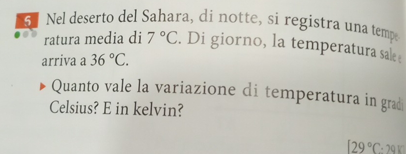 6] Nel deserto del Sahara, di notte, si registra una tempe 
ratura media di 7°C. Di giorno, la temperatura sale 
arriva a 36°C. 
Quanto vale la variazione di temperatura in gradi 
Celsius? E in kelvin?
129°C:2910