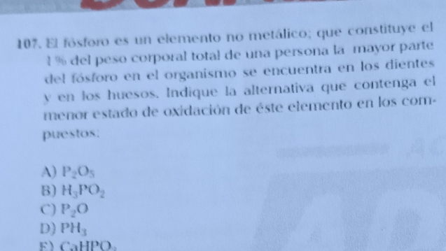 El fósforo es un elemento no metálico; que constituye el
l % del peso corporal total de una persona la mayor parte
del fósforo en el organismo se encuentra en los dientes
y en los huesos. Indique la alternativa que contenga el
menor estado de oxidación de éste elemento en los com-
puestos.
A) P_2O_5
B) H_3PO_2
C) P_2O
D) PH_3
F CaHPO