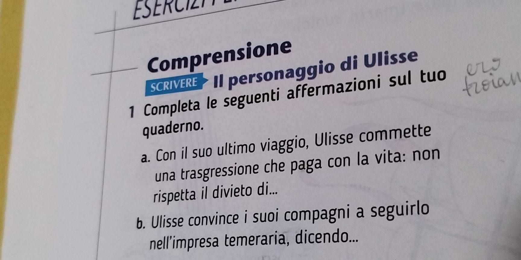 ESERCIT 
Comprensione 
SCRIVERE> II personaggio di Ulisse 
1 Completa le seguenti affermazioni sul tuo 
quaderno. 
a. Con il suo ultimo viaggio, Ulisse commette 
una trasgressione che paga con la vita: non 
rispetta il divieto di... 
b. Ulisse convince i suoi compagni a seguirlo 
nell’impresa temeraria, dicendo...