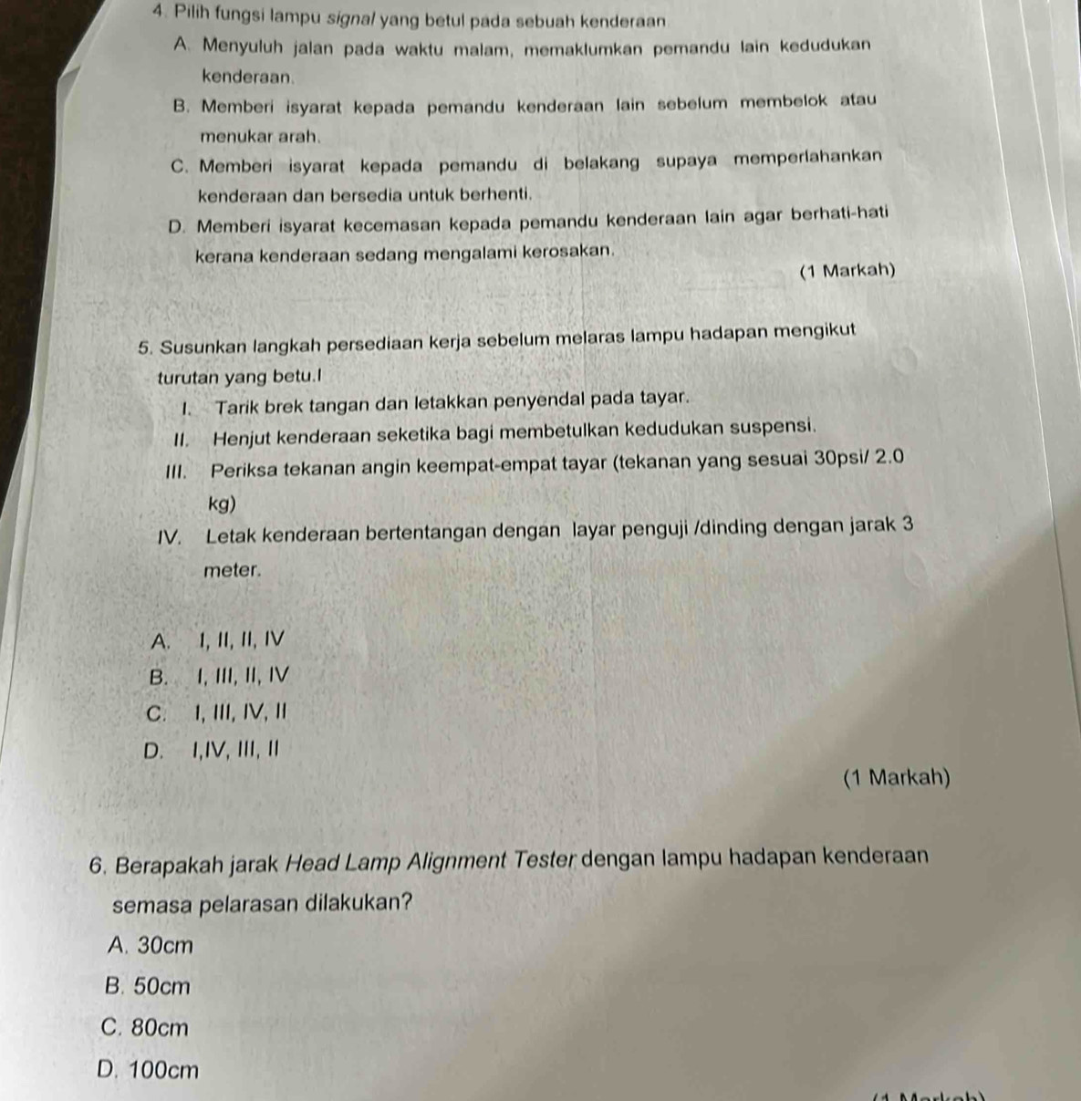 Pilih fungsi lampu signal yang betul pada sebuah kenderaan
A. Menyuluh jalan pada waktu malam, memaklumkan pemandu lain kedudukan
kenderaan.
B. Memberi isyarat kepada pemandu kenderaan lain sebelum membelok atau
menukar arah.
C. Memberi isyarat kepada pemandu di belakang supaya memperlahankan
kenderaan dan bersedia untuk berhenti.
D. Memberi isyarat kecemasan kepada pemandu kenderaan lain agar berhati-hati
kerana kenderaan sedang mengalami kerosakan.
(1 Markah)
5. Susunkan langkah persediaan kerja sebelum melaras lampu hadapan mengikut
turutan yang betu.I
1. Tarik brek tangan dan letakkan penyendal pada tayar.
II. Henjut kenderaan seketika bagi membetulkan kedudukan suspensi.
III. Periksa tekanan angin keempat-empat tayar (tekanan yang sesuai 30psi/ 2.0
kg)
IV. Letak kenderaan bertentangan dengan layar penguji /dinding dengan jarak 3
meter.
A. I,II, II, I
B. I, III, II, I
C. I, ⅢII, IV, I
D. I,IV, III, I
(1 Markah)
6. Berapakah jarak Head Lamp Alignment Tester dengan lampu hadapan kenderaan
semasa pelarasan dilakukan?
A. 30cm
B. 50cm
C. 80cm
D. 100cm