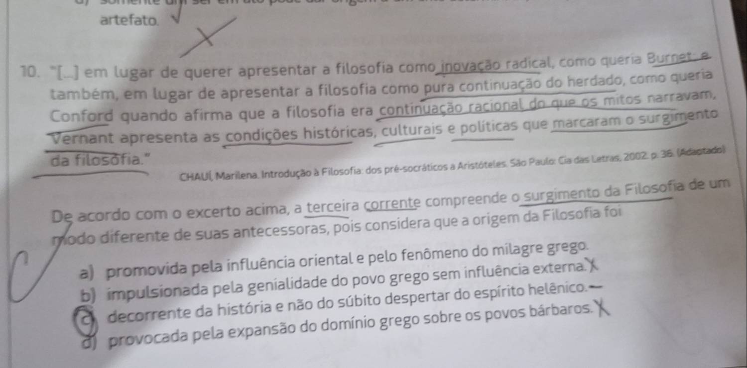 artefato.
10. "(...) em lugar de querer apresentar a filosofia como inovação radical, como queria Burnet: e
também, em lugar de apresentar a filosofia como pura continuação do herdado, como queria
Conford quando afirma que a filosofia era continuação racional do que os mitos narravam,
Vernant apresenta as condições históricas, culturais e políticas que marcaram o surgimento
da filosofia."
CHAUÍ, Marilena. Introdução à Filosofia: dos pré-socráticos a Aristóteles. São Paulo: Cia das Letras, 2002. p. 36. (Adaptado)
De acordo com o excerto acima, a terceira corrente compreende o surgimento da Filosofia de um
modo diferente de suas antecessoras, pois considera que a origem da Filosofia foi
a) promovida pela influência oriental e pelo fenômeno do milagre grego.
b) impulsionada pela genialidade do povo grego sem influência externa.
co decorrente da história e não do súbito despertar do espírito helênico.
d) provocada pela expansão do domínio grego sobre os povos bárbaros.