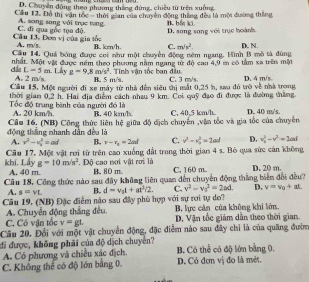 D. Chuyển động theo phương thắng đứng, chiều từ trên xuống
Câu 12. Đồ thị vận tốc - thời gian của chuyên động thắng đều là một đường thắng
A. song song với trục tung. B. bất ki
C. đi qua gốc tọa độ. D. song song với trục hoành.
Câu 13. Đơn vị của gia tốc
A. m/s. B. km/h. C. m/s^2. D. N.
Câu 14. Quả bóng được coi như một chuyển động ném ngang. Hình B mô tả đúng
nhất. Một vật được ném theo phương nằm ngang từ độ cao 4,9 m có tầm xa trên mặt
đất L=5m Lấy g=9,8m/s^2. Tính vận tốc ban đầu.
A. 2 m/s. B. 5 m/s. C. 3 m/s D. 4 m/s.
Câu 15. Một người đi xe máy từ nhà đến siêu thị mất 0,25 h, sau đó trở về nhà trong
thời gian 0,2 h. Hai địa điểm cách nhau 9 km. Coi quỹ đạo đi được là đường thăng.
Tốc độ trung bình của người đó là
A. 20 km/h. B. 40 km/h. C. 40,5 km/h. D. 40 m/s.
Câu 16. (NB) Công thức liên hệ giữa độ dịch chuyển ,vận tốc và gia tốc của chuyển
động thắng nhanh dần đều là
A. v^2-v_0^(2=ad B. v-v_o)=2ad C. v^2-v_0^(2=2ad D. v_0^2-v^2)=2ad
Câu 17. Một vật rơi từ trên cao xuống đất trong thời gian 4 s. Bỏ qua sức cản không
khí. Lấy g=10m/s^2. Độ cao nơi vật rơi là
A. 40 m. B. 80 m. C. 160 m. D. 20 m.
Câu 18. Công thức nào sau đây không liên quan đến chuyền động thắng biến đổi đều?
A. s=vt.
B. d=v_0t+at^2/2. C. v^2-v_0^(2=2ad. D. v=v_0)+at.
Câu 19. (NB) Đặc điểm nào sau đây phù hợp với sự rơi tự do?
A. Chuyển động thắng đều. B. lực cản của không khí lớn.
C. Có vận tốc v=gt. D. Vận tốc giảm dần theo thời gian.
Câu 20. Đối với một vật chuyền động, đặc điểm nào sau đây chỉ là của quãng đườn
đi được, không phải của độ dịch chuyển?
A. Có phương và chiều xác địch. B. Có thể có độ lớn bằng 0.
C. Không thể có độ lớn bằng 0. D. Có đơn vị đo là mét.